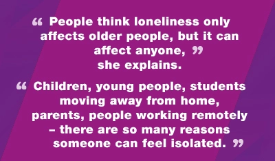 People think loneliness only affects older people, but it can affect anyone, she explains. Children, young people, students moving away from home, parents, people working remotely - there are so many reasons someone can feel isolated