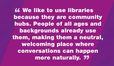 We like to use libraries because they are community hubs. People of all ages and backgrounds already use them, making them a neutral, welcoming place where conversations can happen more naturally
