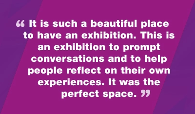 It is such a beautiful place to have an exhibition. This is an exhibition to prompt conversations and to help people reflect on their own experiences. It was the perfect space.