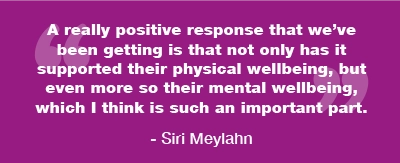 Siri Meylahn said: A really positive response that we've been getting is that not only has it supported their physical wellbeing, but even more so their mental wellbeing, which I think is such an important part