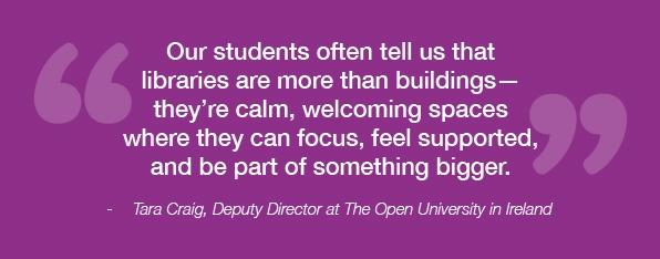 Our students often tell us that libraries are more than buildings, they're calm, welcoming spaces where they can focus, feel supported, and be part of something bigger; quote from Tara Craig, Deputy Director at The Open University in Ireland