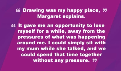 Drawing was my happy place, Margaret explains. It gave me an opportunity to lose myself for a while, away from the pressures of what was happening around me. I could simply sit with my mum while she talked, and we could spend that time together without any pressure